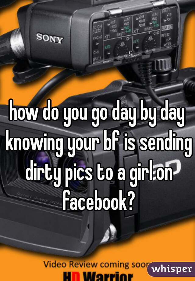 how do you go day by day knowing your bf is sending dirty pics to a girl on facebook?