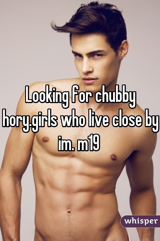 Looking for chubby hory.girls who live close by im. m19 