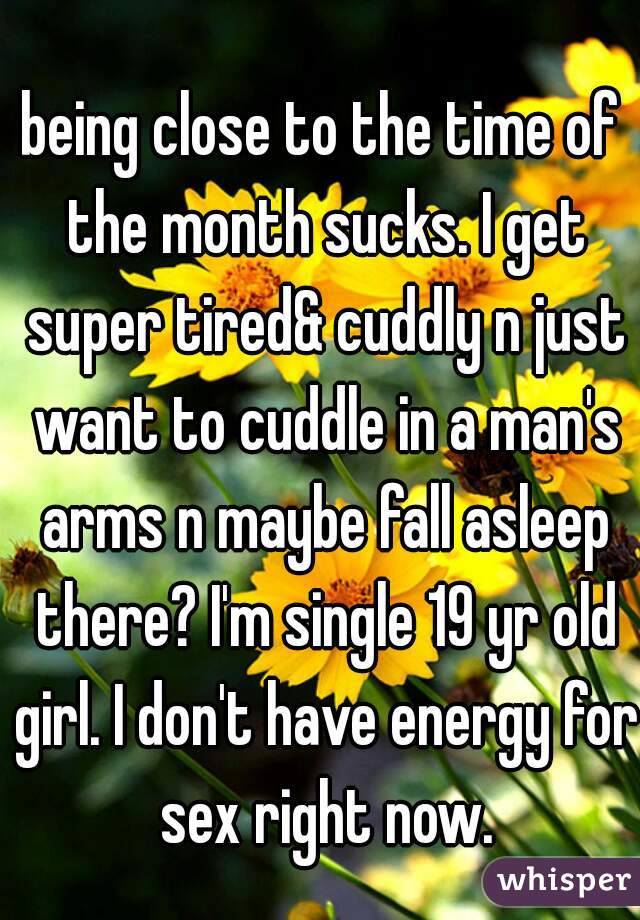 being close to the time of the month sucks. I get super tired& cuddly n just want to cuddle in a man's arms n maybe fall asleep there? I'm single 19 yr old girl. I don't have energy for sex right now.