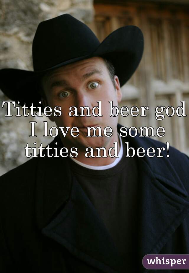 Titties and beer god I love me some titties and beer!