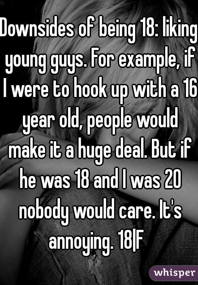 Downsides of being 18: liking young guys. For example, if I were to hook up with a 16 year old, people would make it a huge deal. But if he was 18 and I was 20 nobody would care. It's annoying. 18|F  