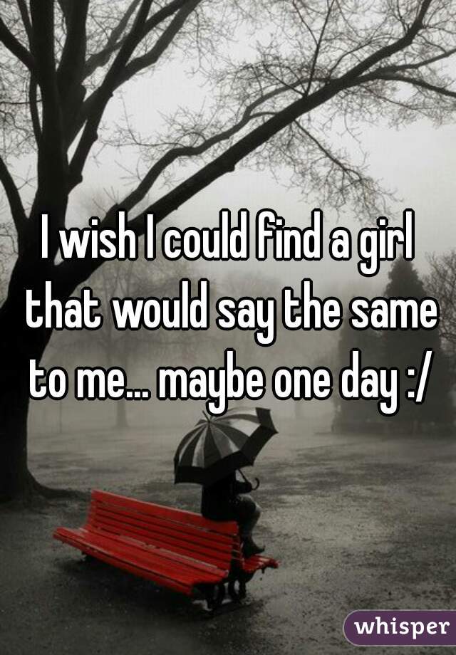I wish I could find a girl that would say the same to me... maybe one day :/