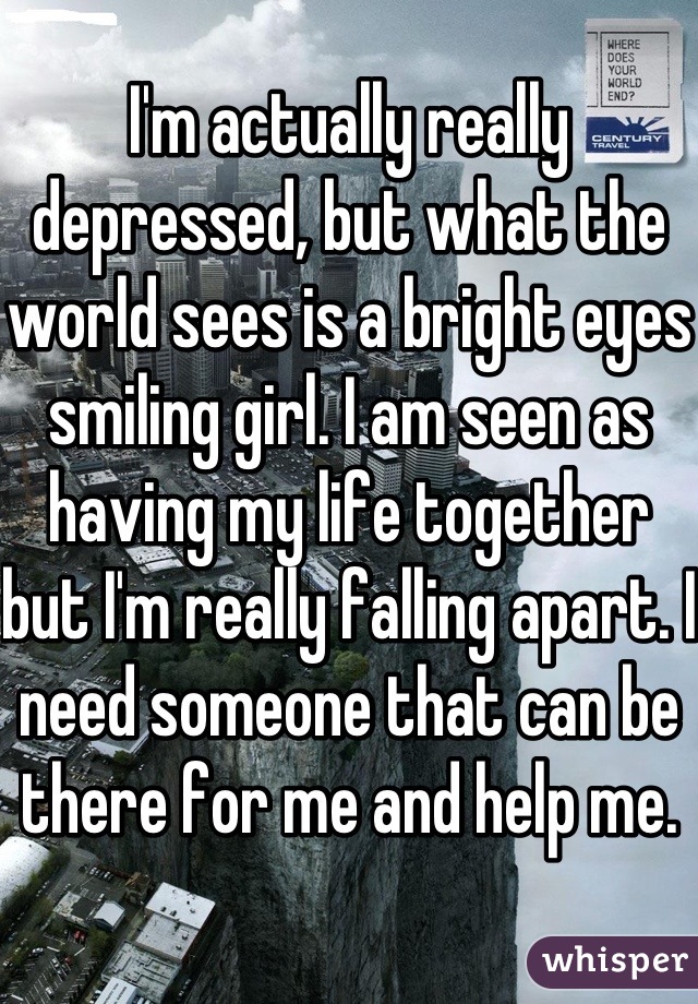 I'm actually really depressed, but what the world sees is a bright eyes smiling girl. I am seen as having my life together but I'm really falling apart. I need someone that can be there for me and help me.