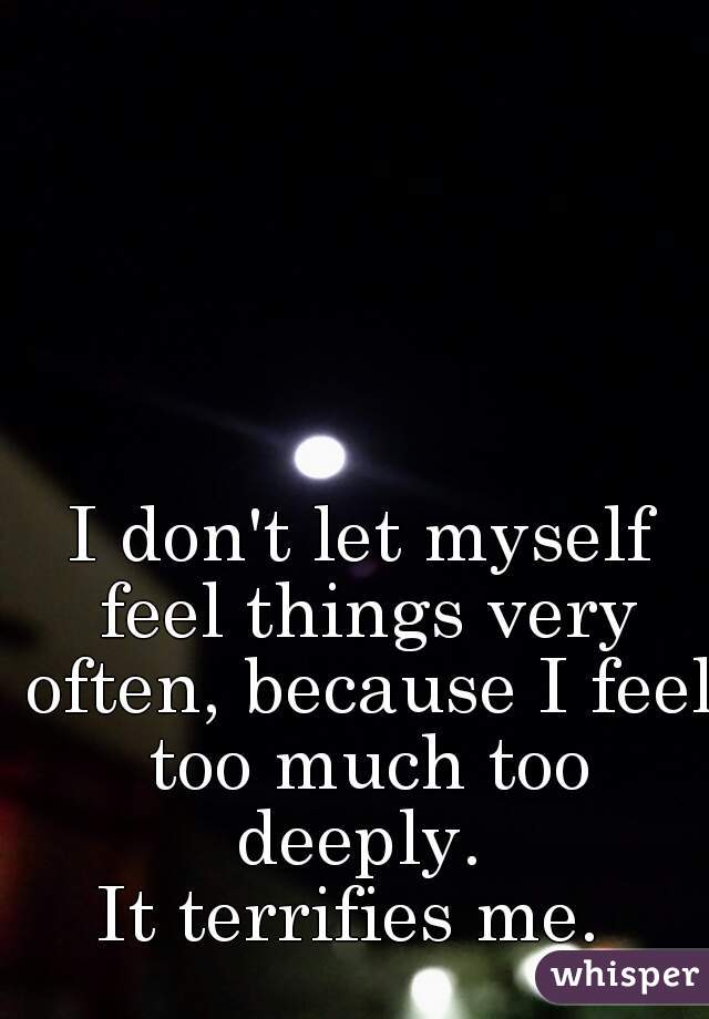 I don't let myself feel things very often, because I feel too much too deeply. 
It terrifies me. 