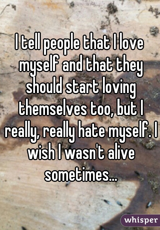 I tell people that I love myself and that they should start loving themselves too, but I really, really hate myself. I wish I wasn't alive sometimes...