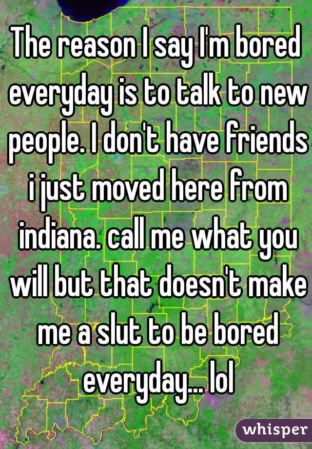 The reason I say I'm bored everyday is to talk to new people. I don't have friends i just moved here from indiana. call me what you will but that doesn't make me a slut to be bored everyday... lol