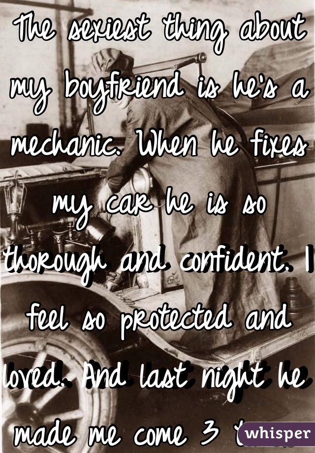 The sexiest thing about my boyfriend is he's a mechanic. When he fixes my car he is so thorough and confident. I feel so protected and loved. And last night he made me come 3 times. 
