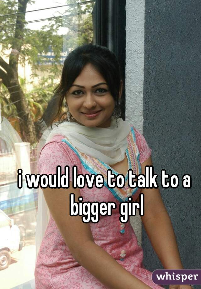 i would love to talk to a bigger girl