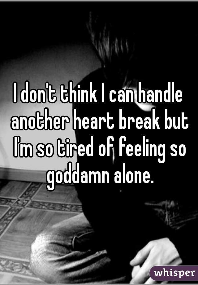 I don't think I can handle another heart break but I'm so tired of feeling so goddamn alone.