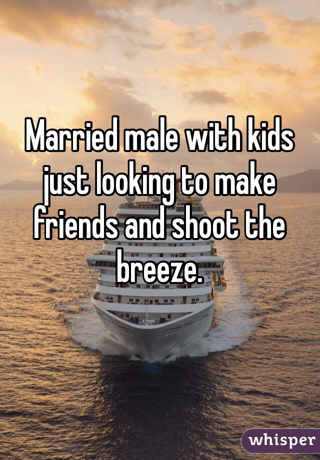 Married male with kids just looking to make friends and shoot the breeze. 
