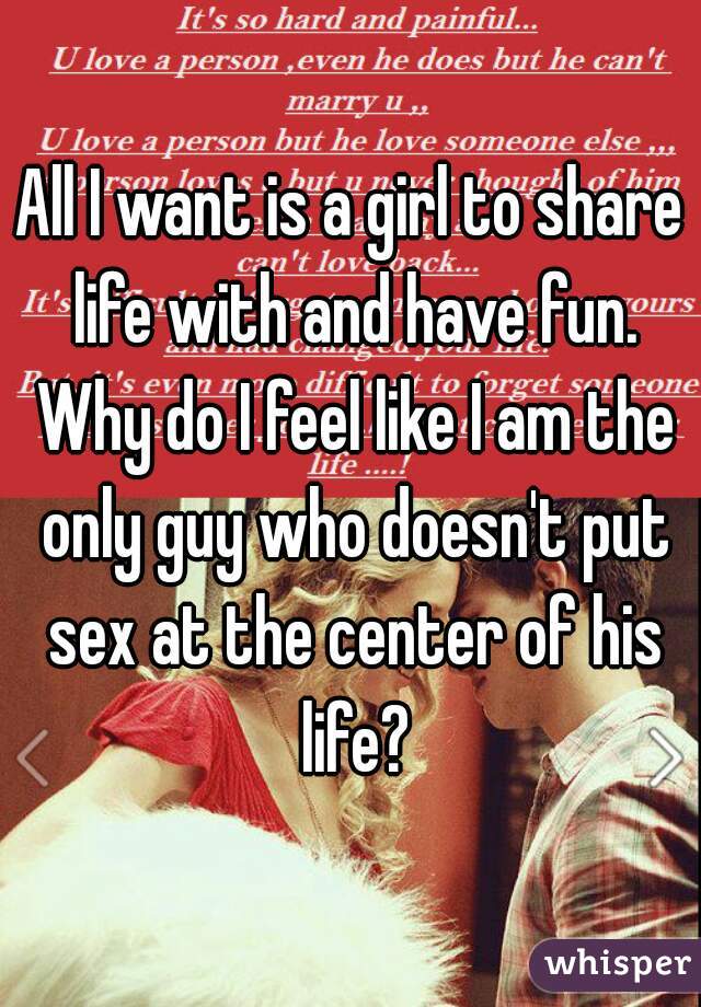 All I want is a girl to share life with and have fun. Why do I feel like I am the only guy who doesn't put sex at the center of his life?