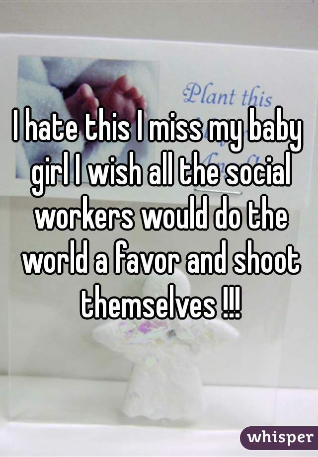 I hate this I miss my baby girl I wish all the social workers would do the world a favor and shoot themselves !!!