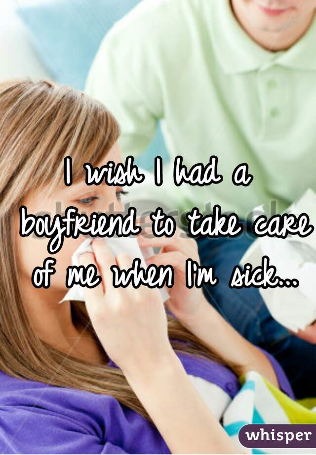 I wish I had a boyfriend to take care of me when I'm sick...