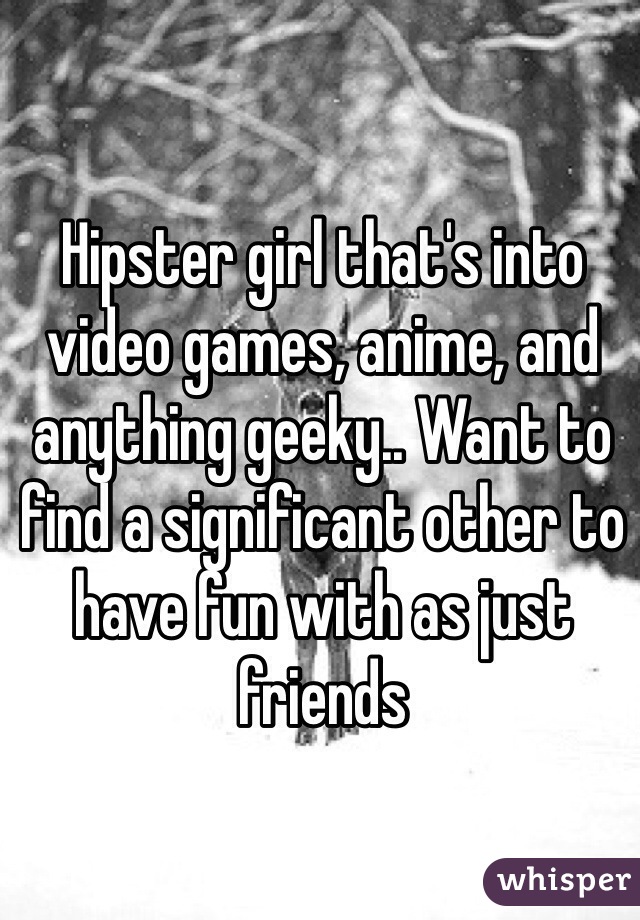 Hipster girl that's into video games, anime, and anything geeky.. Want to find a significant other to have fun with as just friends