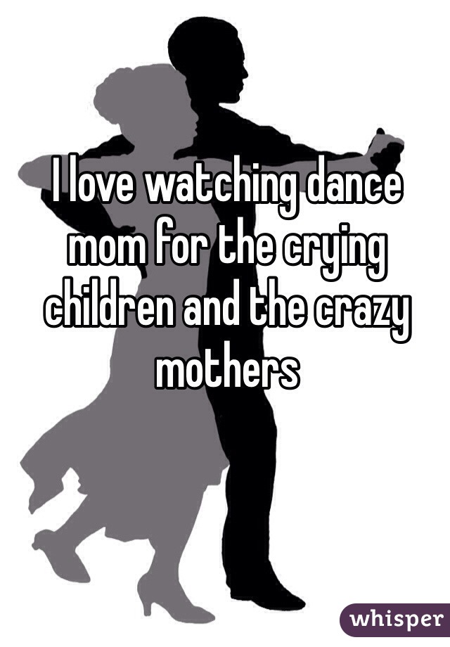 I love watching dance mom for the crying children and the crazy mothers