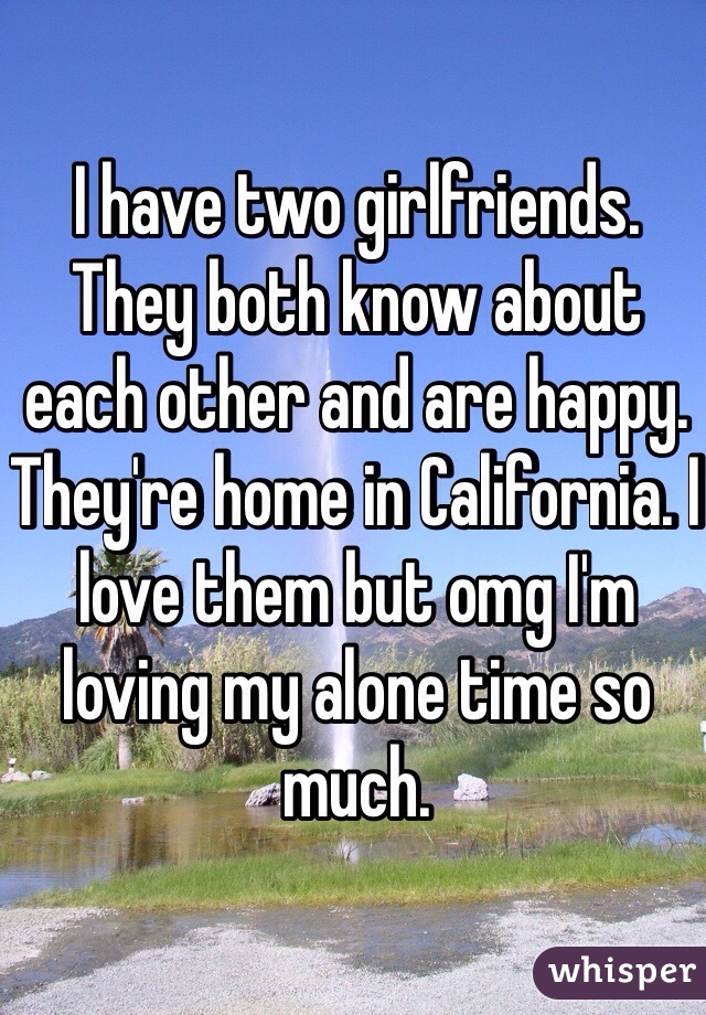 I have two girlfriends. They both know about each other and are happy. They're home in California. I love them but omg I'm loving my alone time so much. 