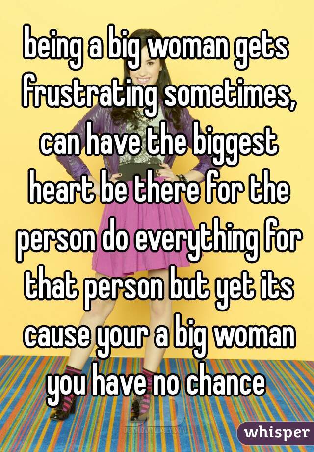 being a big woman gets frustrating sometimes, can have the biggest heart be there for the person do everything for that person but yet its cause your a big woman you have no chance 