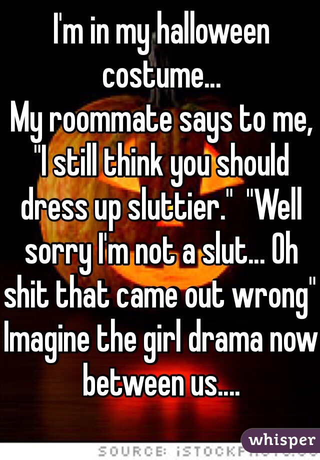 I'm in my halloween costume... 
My roommate says to me, "I still think you should dress up sluttier."  "Well sorry I'm not a slut... Oh shit that came out wrong" 
Imagine the girl drama now between us.... 