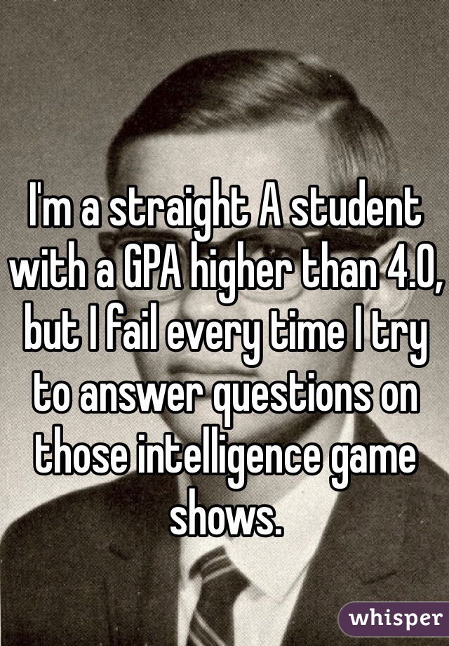 I'm a straight A student with a GPA higher than 4.0, but I fail every time I try to answer questions on those intelligence game shows.