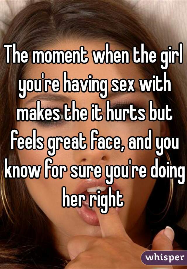 The moment when the girl you're having sex with makes the it hurts but feels great face, and you know for sure you're doing her right 
