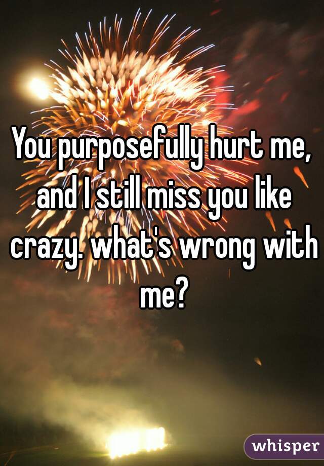 You purposefully hurt me, and I still miss you like crazy. what's wrong with me?