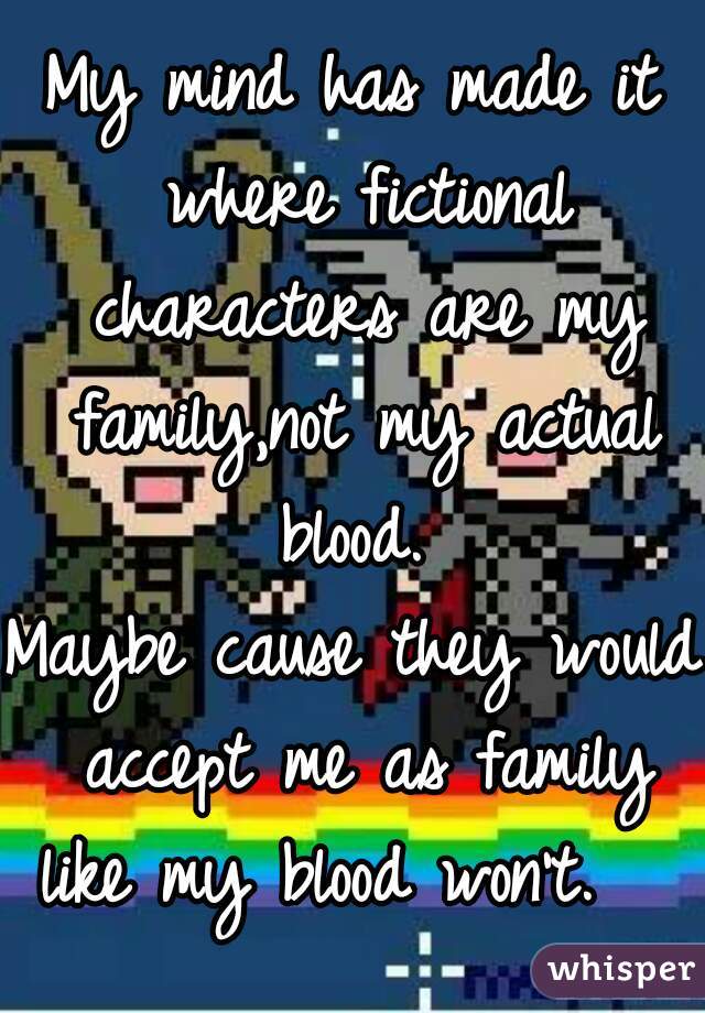 My mind has made it where fictional characters are my family,not my actual blood. 
Maybe cause they would accept me as family like my blood won't.   