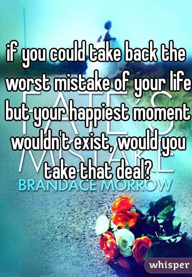 if you could take back the worst mistake of your life but your happiest moment wouldn't exist, would you take that deal?