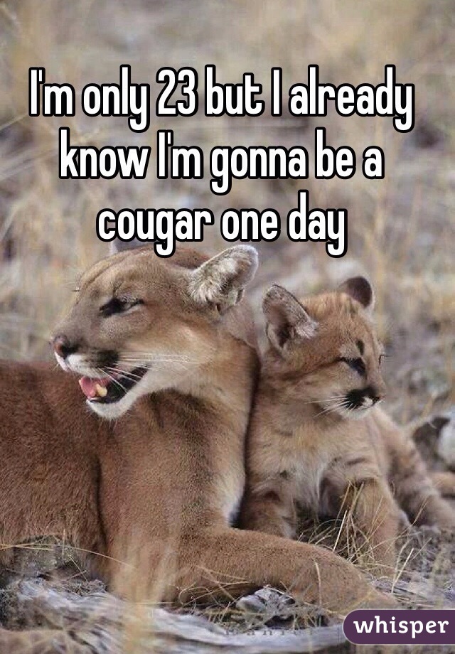 I'm only 23 but I already know I'm gonna be a cougar one day 