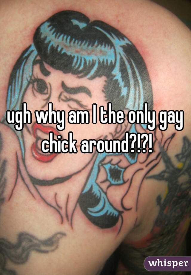 ugh why am I the only gay chick around?!?!