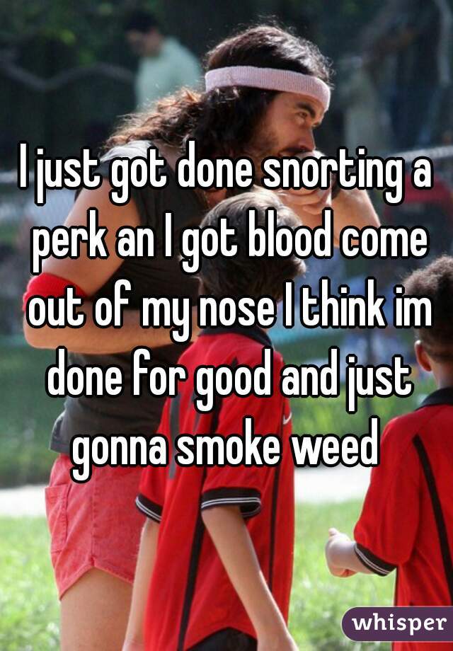 I just got done snorting a perk an I got blood come out of my nose I think im done for good and just gonna smoke weed 