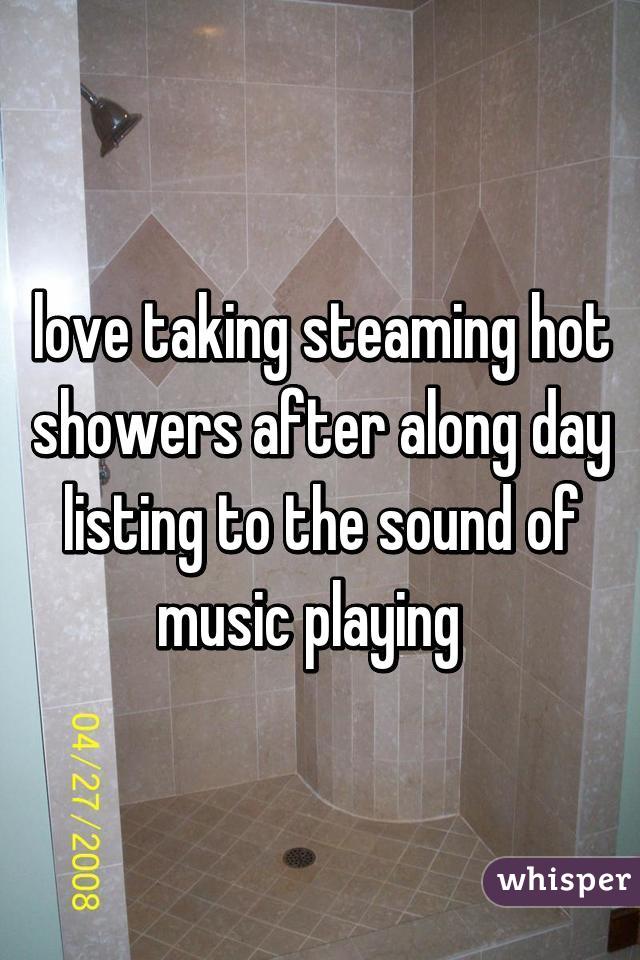 love taking steaming hot showers after along day listing to the sound of music playing  