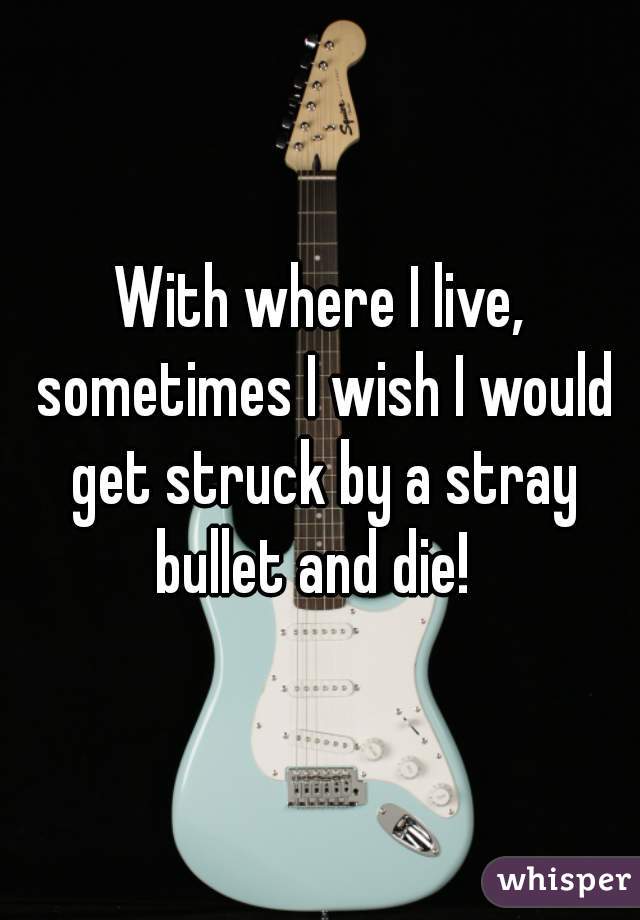 With where I live, sometimes I wish I would get struck by a stray bullet and die!  