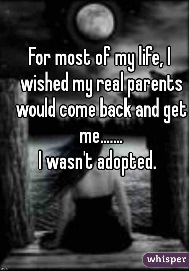 For most of my life, I wished my real parents would come back and get me.......
I wasn't adopted. 