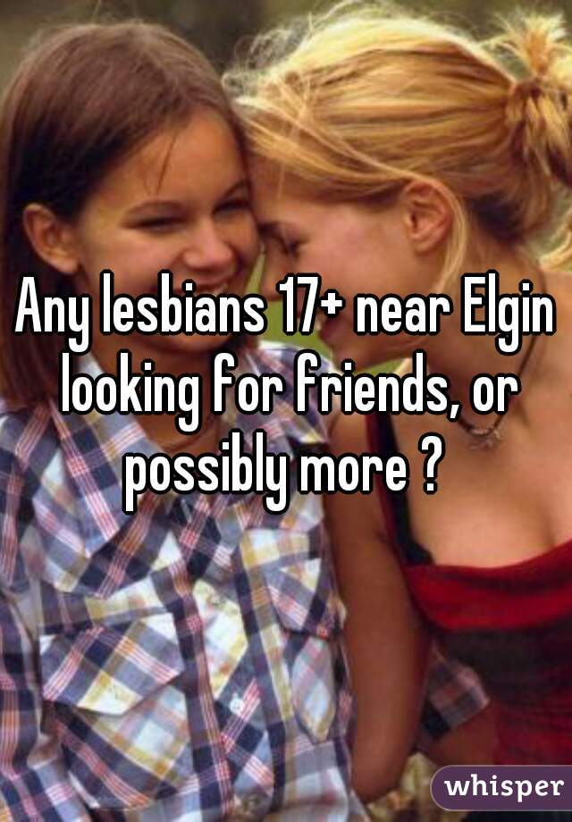 Any lesbians 17+ near Elgin looking for friends, or possibly more ? 