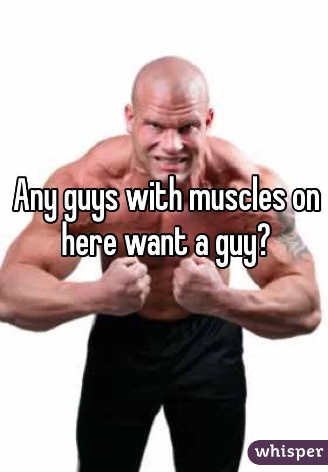 Any guys with muscles on here want a guy?