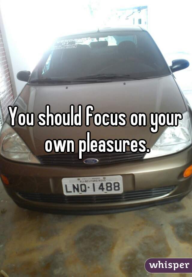 You should focus on your own pleasures.