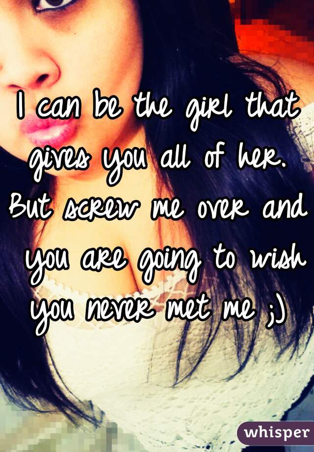 I can be the girl that gives you all of her. 
But screw me over and you are going to wish you never met me ;) ♡