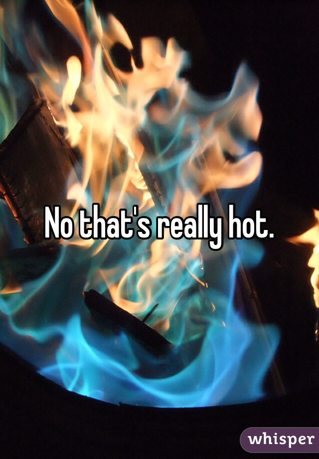 No that's really hot. 