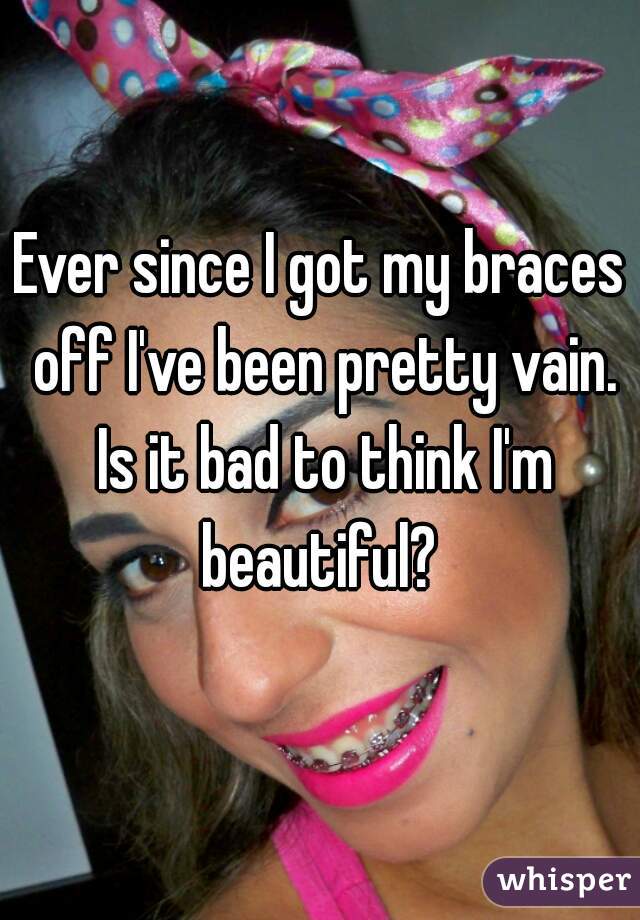 Ever since I got my braces off I've been pretty vain. Is it bad to think I'm beautiful? 