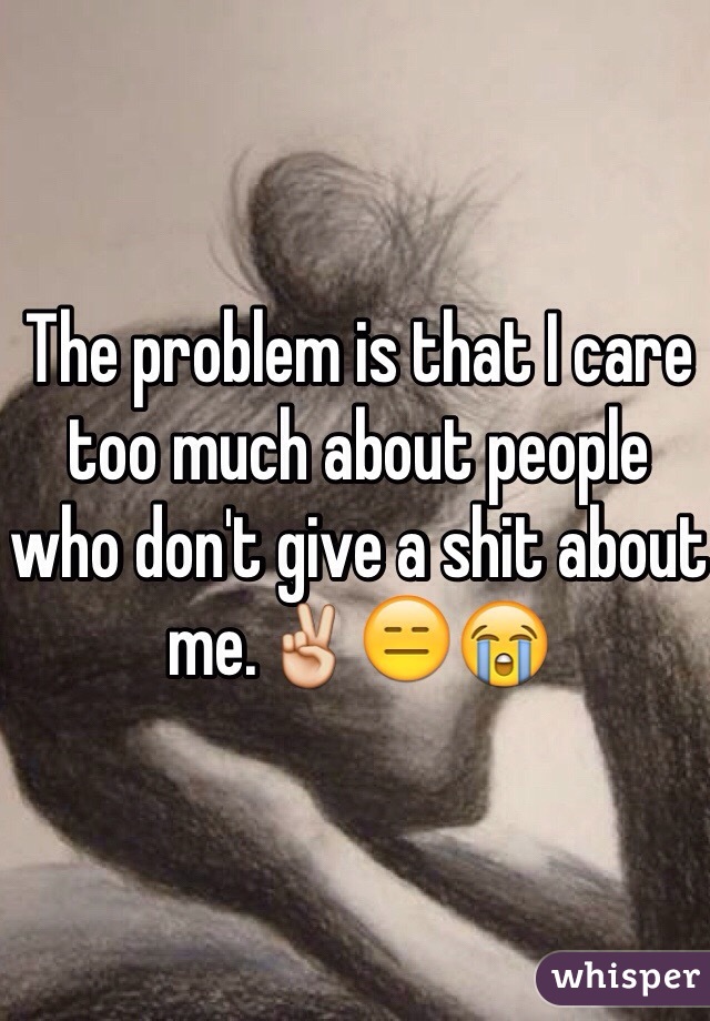 The problem is that I care too much about people who don't give a shit about me.✌️😑😭