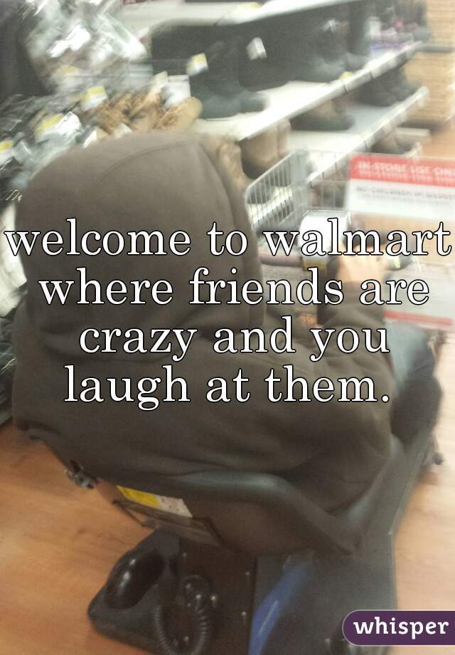 welcome to walmart where friends are crazy and you laugh at them. 