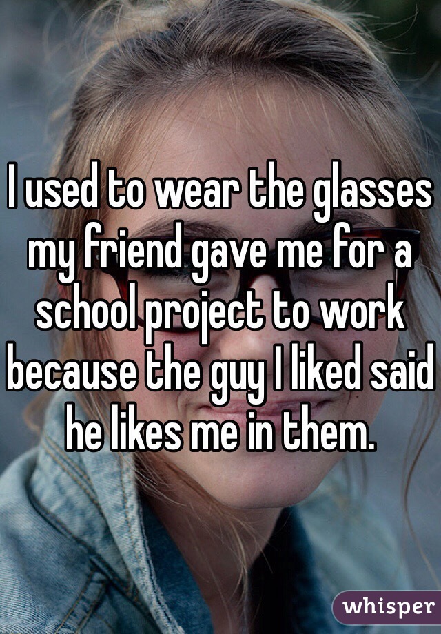 I used to wear the glasses my friend gave me for a school project to work because the guy I liked said he likes me in them. 