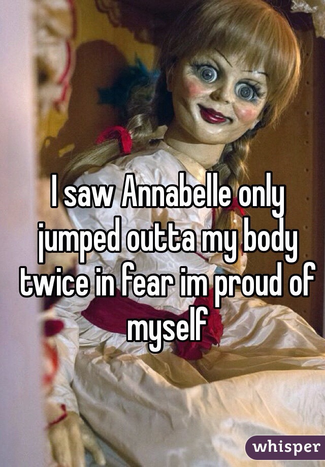 I saw Annabelle only jumped outta my body twice in fear im proud of myself 