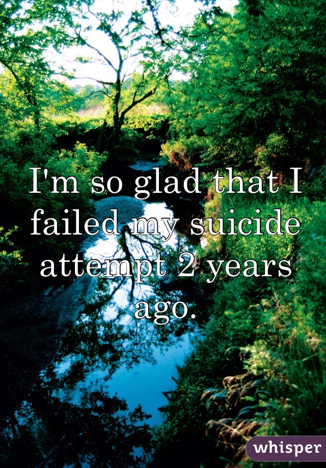 I'm so glad that I failed my suicide attempt 2 years ago.