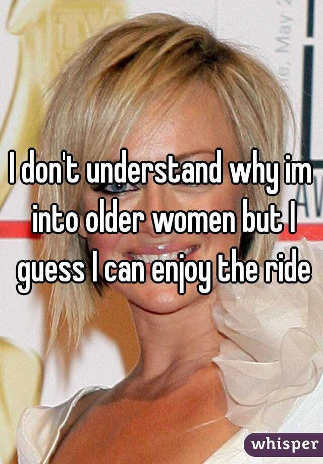I don't understand why im into older women but I guess I can enjoy the ride