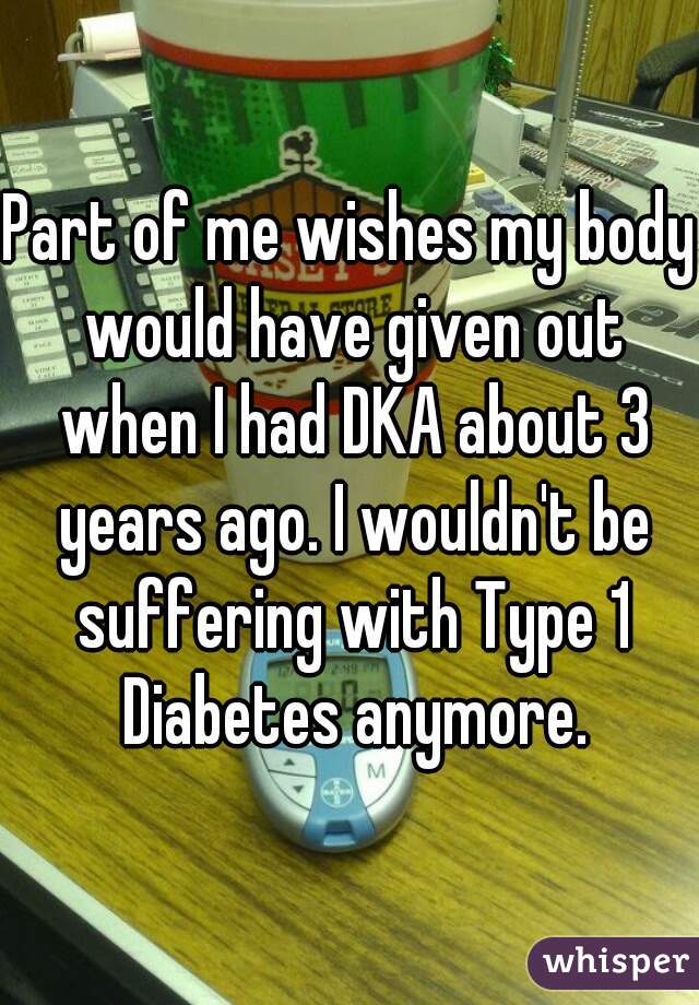 Part of me wishes my body would have given out when I had DKA about 3 years ago. I wouldn't be suffering with Type 1 Diabetes anymore.