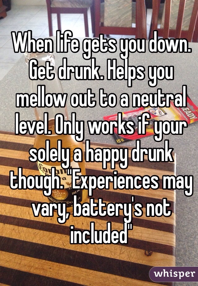 When life gets you down. Get drunk. Helps you mellow out to a neutral level. Only works if your solely a happy drunk though. "Experiences may vary, battery's not included" 
