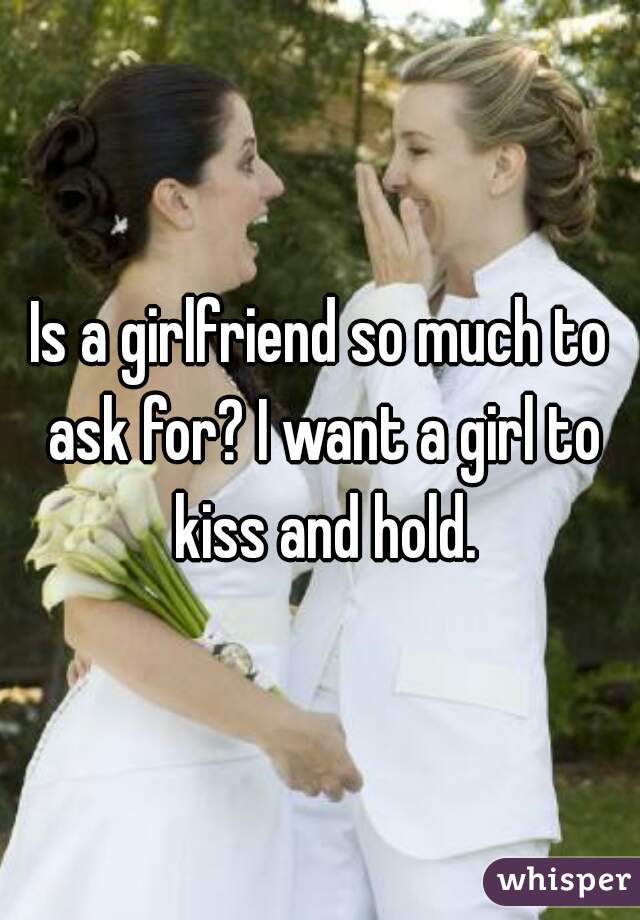 Is a girlfriend so much to ask for? I want a girl to kiss and hold.