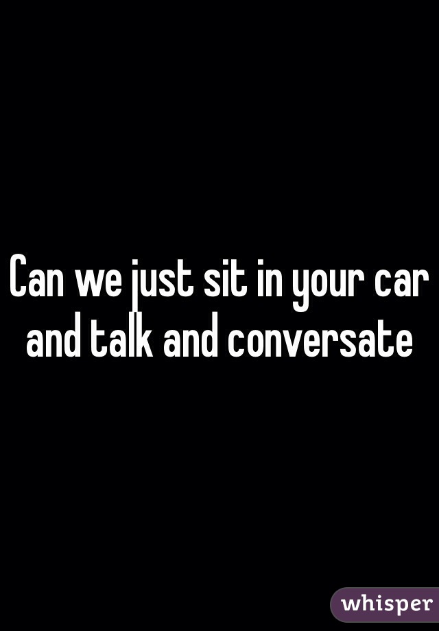 Can we just sit in your car and talk and conversate 