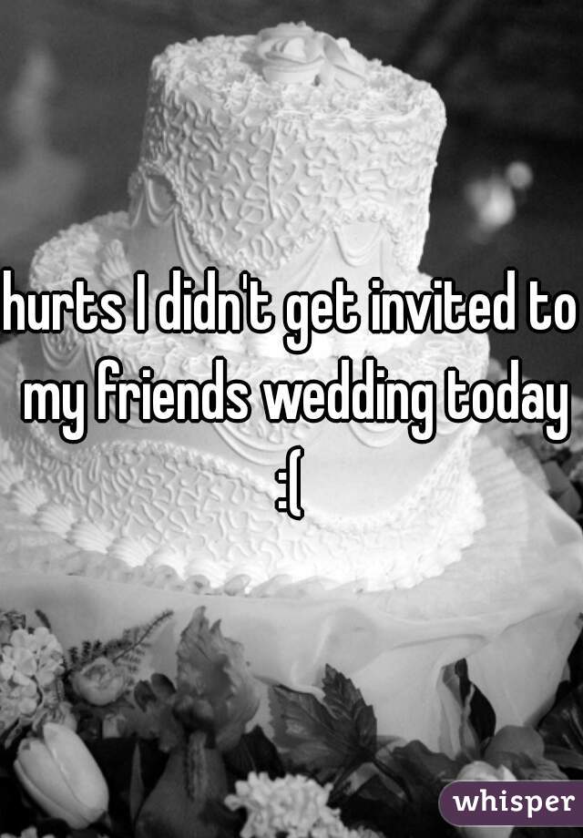 hurts I didn't get invited to my friends wedding today :( 